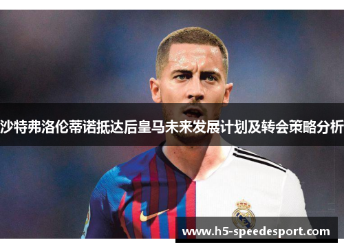 沙特弗洛伦蒂诺抵达后皇马未来发展计划及转会策略分析