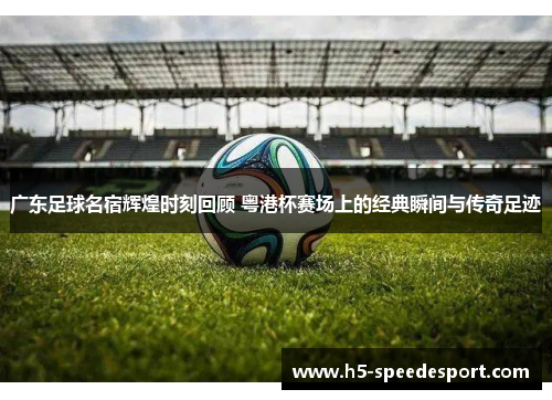广东足球名宿辉煌时刻回顾 粤港杯赛场上的经典瞬间与传奇足迹