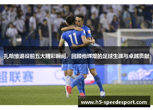 扎哈维退役前五大精彩瞬间，回顾他辉煌的足球生涯与卓越贡献